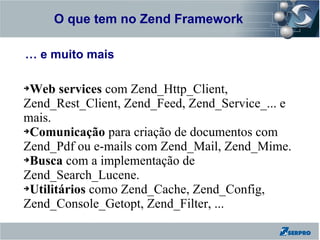 O que tem no Zend Framework
Zend Framework

… e muito mais

➔Web services com Zend_Http_Client,
Zend_Rest_Client, Zend_Feed, Zend_Service_... e
mais.
➔Comunicação para criação de documentos com

Zend_Pdf ou e-mails com Zend_Mail, Zend_Mime.
➔Busca com a implementação de

Zend_Search_Lucene.
➔Utilitários como Zend_Cache, Zend_Config,

Zend_Console_Getopt, Zend_Filter, ...
 