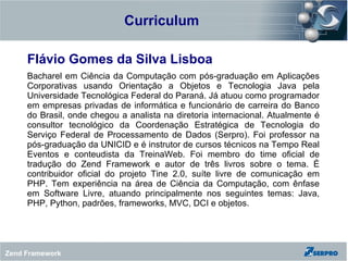 Curriculum

     Flávio Gomes da Silva Lisboa
     Bacharel em Ciência da Computação com pós-graduação em Aplicações
     Corporativas usando Orientação a Objetos e Tecnologia Java pela
     Universidade Tecnológica Federal do Paraná. Já atuou como programador
     em empresas privadas de informática e funcionário de carreira do Banco
     do Brasil, onde chegou a analista na diretoria internacional. Atualmente é
     consultor tecnológico da Coordenação Estratégica de Tecnologia do
     Serviço Federal de Processamento de Dados (Serpro). Foi professor na
     pós-graduação da UNICID e é instrutor de cursos técnicos na Tempo Real
     Eventos e conteudista da TreinaWeb. Foi membro do time oficial de
     tradução do Zend Framework e autor de três livros sobre o tema. É
     contribuidor oficial do projeto Tine 2.0, suíte livre de comunicação em
     PHP. Tem experiência na área de Ciência da Computação, com ênfase
     em Software Livre, atuando principalmente nos seguintes temas: Java,
     PHP, Python, padrões, frameworks, MVC, DCI e objetos.




Zend Framework
 