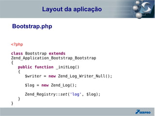 Layout da aplicação
Zend Framework

Bootstrap.php

<?php

class Bootstrap extends
Zend_Application_Bootstrap_Bootstrap
{
   public function _initLog()
   {
      $writer = new Zend_Log_Writer_Null();

        $log = new Zend_Log();

        Zend_Registry::set('log', $log);
    }
}
 