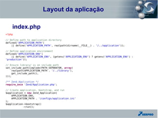 Layout da aplicação
    Zend Framework

    index.php
<?php

// Define path to application directory
defined('APPLICATION_PATH')
    || define('APPLICATION_PATH', realpath(dirname(__FILE__) . '/../application'));

// Define application environment
defined('APPLICATION_ENV')
    || define('APPLICATION_ENV', (getenv('APPLICATION_ENV') ? getenv('APPLICATION_ENV') :
'production'));

// Ensure library/ is on include_path
set_include_path(implode(PATH_SEPARATOR, array(
    realpath(APPLICATION_PATH . '/../library'),
    get_include_path(),
)));

/** Zend_Application */
require_once 'Zend/Application.php';

// Create application, bootstrap, and run
$application = new Zend_Application(
    APPLICATION_ENV,
    APPLICATION_PATH . '/configs/application.ini'
);
$application->bootstrap()
            ->run();
 