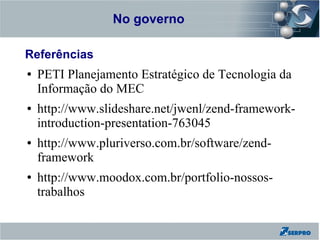 No governo
Zend Framework

Referências
●   PETI Planejamento Estratégico de Tecnologia da
    Informação do MEC
●   http://www.slideshare.net/jwenl/zend-framework-
    introduction-presentation-763045
●   http://www.pluriverso.com.br/software/zend-
    framework
●   http://www.moodox.com.br/portfolio-nossos-
    trabalhos
 