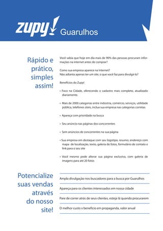 Guarulhos


   Rápido e     Você sabia que hoje em dia mais de 90% das pessoas procuram infor-
                mações na internet antes de comprar?

    prático,    Como sua empresa aparece na Internet?
                Não adianta apenas ter um site, o que você faz para divulgá-lo?
    simples
                Benefícios do Zupy!
      assim!
                • Foco na Cidade, oferecendo o cadastro mais completo, atualizado
                  diariamente.

                • Mais de 2000 categorias entre indústria, comércio, serviços, utilidade
                  pública, telefones úteis, inclua sua empresa nas categorias corretas

                • Apareça com prioridade na busca

                • Seu anúncio nas páginas dos concorrentes

                • Sem anúncios de concorrentes na sua página

                • Sua empresa em destaque com seu logotipo, resumo, endereço com
                  mapa de localização, texto, galeria de fotos, formulário de contato e
                  link para o seu site

                • Você mesmo pode alterar sua página exclusiva, com galeria de
                  imagens para até 20 fotos




Potencialize    Ampla divulgação nos buscadores para a busca por Guarulhos

suas vendas     Apareça para os clientes interessados em nossa cidade
     através
                Pare de correr atrás de seus clientes, esteja lá quando procurarem
   do nosso
        site!   O melhor custo x benefício em propaganda, valor anual
 
