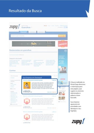 Resultado da Busca




       Sua Empresa em Destaque!

                                  A busca realizada no
                                  Portal Zupy direciona
                                  o internauta para
                                  esta página, que
                                  sugere os anúncios
                                  relacionados à
                                  palavra-chave
                                  buscada.

                                  Sua empresa
                                  aparecerá em
                                  prioridade com
                                  destaque e seu
                                  logotipo.
 