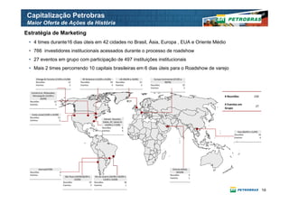 Capitalização Petrobras
Maior Oferta de Ações da História
Estratégia de Marketing
 • 4 times durante16 dias úteis em 42 cidades no Brasil, Ásia, Europa , EUA e Oriente Médio
 • 766 investidores institucionais acessados durante o processo de roadshow
 • 27 eventos em grupo com participação de 497 instituições institucionais
 • Mais 2 times percorrendo 10 capitais brasileiras em 6 dias úteis para o Roadshow de varejo

       Chicago & Toronto (17/09 a 21/09)              NY & Boston (13/09 a 23/09)          UK (06/09 a 10/09)         Europa Continental (07/09 a
       Reuniões                       12            Reuniões                     63     Reuniões              31               09/09)
       Eventos                         2            Eventos                       4     Eventos                3   Reuniões                       25
                                                                                                                   Eventos                         3

   Connectcut, Milwaukee,
    Minneapolis (15/09 a                                                                                                                                 # Reuniões               230
           20/09)
  Reuniões               12
  Eventos                 2                                                                                                                              # Eventos em
                                                                                                                                                                                   27
                                                                                                                                                         Grupo

    Costa Leste(13/09 a 14/09)
  Reuniões                   11
                                                                            Denver, Houston,
  Eventos                      2
                                                                           Dallas, KC, Santa Fe
                                                                             (16/09 a 17/09)
                                                                          Reuniões             8
                                                                          Eventos              3                                                                  Asia (06/09 a 11/09)
                                                                                                                                                               Reuniões                19
                                                                                                                                                               Eventos                  4




          Outros(07/09)                                                                                                                Oriente Médio
  Reuniões                     4                                                                                                           (05/09)
  Eventos                      1                                                                                                     Reuniões        4
                                     São Paulo (03/09,06/09 e      Rio de Janeiro (02/09 a 04/09 e
                                                                                                                                     Eventos         1
                                              15/09)                        13/09 a 14/09)
                                   Reuniões                  23   Reuniões                      18
                                   Eventos                    3   Eventos                         1

                                                                                                                                                                                            10
 