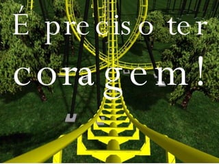 É preciso ter  coragem! 