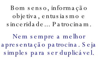 Bom senso, informação objetiva, entusiasmo e sinceridade... Patrocinam. Nem sempre a melhor apresentação patrocina. Seja simples para ser duplicável. 