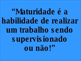 “ Maturidade é a habilidade de realizar um trabalho sendo supervisionado ou não!” 