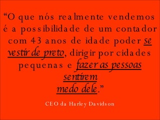CEO da Harley Davidson “ O que nós realmente vendemos é a possibilidade de um contador com 43 anos de idade poder  se vestir de preto , dirigir por cidades pequenas e  fazer as pessoas sentirem medo dele .” 