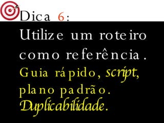 Dica   6 : Utilize um roteiro como referência. Guia rápido,  script , plano padrão. Duplicabilidade. 