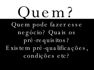 Quem? Quem pode fazer esse negócio? Quais os pré-requisitos? Existem pré-qualificações, condições etc? 