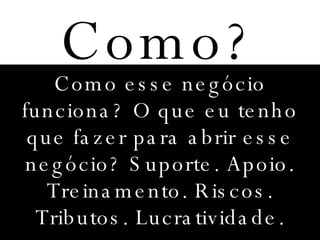 Como? Como esse negócio funciona? O que eu tenho que fazer para abrir esse negócio? Suporte. Apoio. Treinamento. Riscos. Tributos. Lucratividade. 