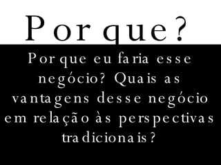 Por que? Por que eu faria esse negócio? Quais as vantagens desse negócio em relação às perspectivas tradicionais? 