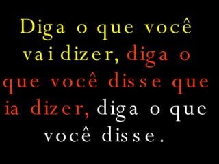 Diga o que você vai dizer,  diga o que você disse que ia dizer,   diga o que você disse.   