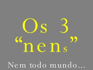 Os 3 “nen s ” Nem todo mundo... 
