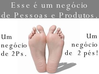 Esse é um negócio de Pessoas e Produtos. Um negócio de 2Ps. Um negócio de  2 pés! 