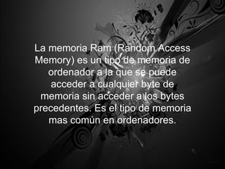 La memoria Ram (Random Access Memory) es un tipo de memoria de ordenador a la que se puede acceder a cualquier byte de memoria sin acceder a los bytes precedentes. Es el tipo de memoria mas común en ordenadores. 