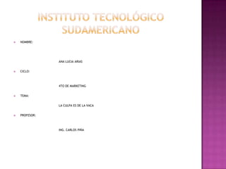 Instituto tecnológico sudamericano NOMBRE:  			ANA LUCIA ARIAS CICLO: 		4TO DE MARKETING TEMA: LA CULPA ES DE LA VACA PROFESOR: 		ING. CARLOS PIÑA 