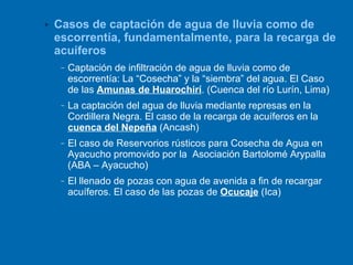 Casos de captación de agua de lluvia como de escorrentía, fundamentalmente, para la recarga de acuíferos Captación de infiltración de agua de lluvia como de escorrentía: La “Cosecha” y la “siembra” del agua. El Caso de las  Amunas de Huarochirí . (Cuenca del río Lurín, Lima) La captación del agua de lluvia mediante represas en la Cordillera Negra. El caso de la recarga de acuíferos en la  cuenca del Nepeña  (Ancash) El caso de Reservorios rústicos para Cosecha de Agua en Ayacucho promovido por la  Asociación Bartolomé Arypalla (ABA – Ayacucho) El llenado de pozas con agua de avenida a fin de recargar acuíferos. El caso de las pozas de  Ocucaje  (Ica) 