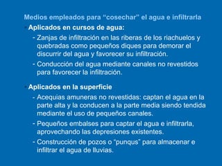 Aplicados en la superficie - Acequias amuneras no revestidas: captan el agua en la parte alta y la conducen a la parte media siendo tendida mediante el uso de pequeños canales.   Pequeños embalses para captar el agua e infiltrarla, aprovechando las depresiones existentes. Construcción de pozos o “punqus” para almacenar e infiltrar el agua de lluvias. Medios empleados para “cosechar” el agua e infiltrarla Aplicados en cursos de agua: Zanjas de infiltración en las riberas de los riachuelos y quebradas como pequeños diques para demorar el discurrir del agua y favorecer su infiltración. Conducción del agua mediante canales no revestidos para favorecer la infiltración. 