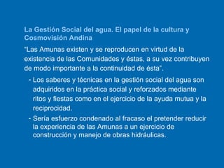 La Gestión Social del agua. El papel de la cultura y Cosmovisión Andina “ Las Amunas existen y se reproducen en virtud de la existencia de las Comunidades y éstas, a su vez contribuyen de modo importante a la continuidad de ésta”.   Los saberes y técnicas en la gestión social del agua son adquiridos en la práctica social y reforzados mediante ritos y fiestas como en el ejercicio de la ayuda mutua y la reciprocidad. Sería esfuerzo condenado al fracaso el pretender reducir la experiencia de las Amunas a un ejercicio de construcción y manejo de obras hidráulicas. 