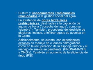 Cultura y  Conocimientos Tradicionales relacionados  a la gestión social del agua. La existencia de  obras hidráulicas prehispánicas , destinadas a la captación de aguas de lluvia (“cosecha del agua”, como su “siembra”), También, procedente del deshielo de glaciares; incluso, a infiltrar aguas de avenida en la Costa. Adicionalmente, se cuenta, con e xperiencias exitosas  en manejo de cuencas hidrográficas como en la recuperación de la esponja hídrica y el manejo de suelos en pendiente. (PRONAMACHS y ONG’s). También en aumento de la eficiencia de riego (PSI) 