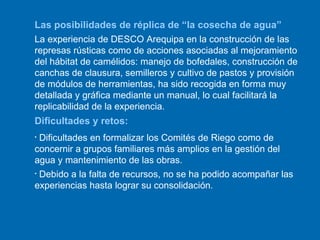 Las posibilidades de réplica de “la cosecha de agua” La experiencia de DESCO Arequipa en la construcción de las represas rústicas como de acciones asociadas al mejoramiento del hábitat de camélidos: manejo de bofedales, construcción de canchas de clausura, semilleros y cultivo de pastos y provisión de módulos de herramientas, ha sido recogida en forma muy detallada y gráfica mediante un manual, lo cual facilitará la replicabilidad de la experiencia.  Dificultades y retos: Dificultades en formalizar los Comités de Riego como de concernir a grupos familiares más amplios en la gestión del agua y mantenimiento de las obras. Debido a la falta de recursos, no se ha podido acompañar las experiencias hasta lograr su consolidación. 