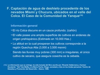 F. Captación de agua de deshielo procedente de los nevados Mismi y Chucura, ubicados en el valle del Colca. El Caso de la Comunidad de Yanque (10) Información general El río Colca discurre en un cauce profundo. (cañón) El valle posee una amplia superficie de cultivos en andenes de origen prehispánico.(Estimado en 10,000 Has.) La altitud en la cual prosperan los cultivos corresponde a la región Quechua Alta (3,000 a 3,500 msnm) Siendo las lluvias muy pobres (300 mm) e irregulares, el único cultivo de secano, que asegura cosecha es la cebada. ( 10 ) La información que se entrega, ha sido tomada del libro escrito por: Ricardo Valderrama y Carmen Escalante: “Del Tata Mallky a la Mama Pacha. Riego, sociedad y ritos en los Andes peruanos.”Centro de Estudios y Promoción del Desarrollo – Desco, 1998. 