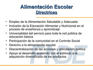 Alimentación Escolar
                      Directrices

• Empleo de la Alimentación Saludable y Adecuada
• Inclusión de la Educación Alimentar y Nutricional en el
  proceso de enseñanza y aprendizaje
• Universalidad del servicio para toda la red pública de
  educación básica
• Participación de la comunidad en el Controle Social
• Derecho a la alimentación escolar
• Descentralización de las acciones y articulación política
• Apoyo al desarrollo sostenido con el estímulo a la
  adquisición diversificada de los productos
 