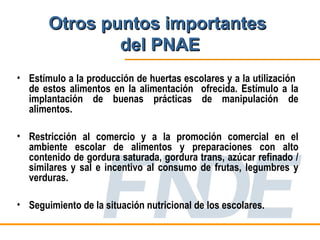 Otros puntos importantes
               del PNAE
• Estímulo a la producción de huertas escolares y a la utilización
  de estos alimentos en la alimentación ofrecida. Estímulo a la
  implantación de buenas prácticas de manipulación de
  alimentos.

• Restricción al comercio y a la promoción comercial en el
  ambiente escolar de alimentos y preparaciones con alto
  contenido de gordura saturada, gordura trans, azúcar refinado /
  similares y sal e incentivo al consumo de frutas, legumbres y
  verduras.

• Seguimiento de la situación nutricional de los escolares.
 