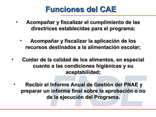 Funciones del CAE
    •        Acompañar y fiscalizar el cumplimiento de las
              directrices establecidas para el programa;

        •      Acompañar y fiscalizar la aplicación de los
             recursos destinados a la alimentación escolar;

•           Cuidar de la calidad de los alimentos, en especial
                cuanto a las condiciones higiénicas y su
                              aceptabilidad;

•         Recibir el Informe Anual de Gestión del PNAE y
        preparar un informe final sobre la aprobación o no
                   de la ejecución del Programa.
 