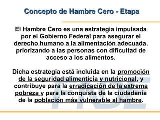 Concepto de Hambre Cero - Etapa

El Hambre Cero es una estrategia impulsada
  por el Gobierno Federal para asegurar el
derecho humano a la alimentación adecuada,
 priorizando a las personas con dificultad de
           acceso a los alimentos.

Dicha estrategia está incluida en la promoción
  de la seguridad alimenticia y nutricional, y
contribuye para la erradicación de la extrema
 pobreza y para la conquista de la ciudadanía
  de la población más vulnerable al hambre.
 