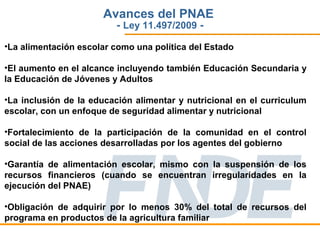 Avances del PNAE
                         - Ley 11.497/2009 -
•La alimentación escolar como una política del Estado

•El aumento en el alcance incluyendo también Educación Secundaria y
la Educación de Jóvenes y Adultos

•La inclusión de la educación alimentar y nutricional en el curriculum
escolar, con un enfoque de seguridad alimentar y nutricional

•Fortalecimiento de la participación de la comunidad en el control
social de las acciones desarrolladas por los agentes del gobierno

•Garantía de alimentación escolar, mismo con la suspensión de los
recursos financieros (cuando se encuentran irregularidades en la
ejecución del PNAE)

•Obligación de adquirir por lo menos 30% del total de recursos del
programa en productos de la agricultura familiar
 