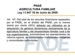 PNAE
           AGRICULTURA FAMILIAR
         Ley 11.947 16 de Junio de 2009

Art. 14º. Del total de los recursos financieros repasados
por el FNDE, en el ámbito del PNAE, por lo menos
treinta por ciento (30%) deberán ser utilizados en la
adquisición de géneros alimenticios directamente de la
agricultura familiar y del emprendedor familiar rural o de
sus organizaciones, priorizándose los asentamientos de
reforma agraria, as comunidades tradicionales indígenas
y comunidades quilombolas.
 
