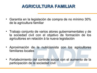 AGRICULTURA FAMILIAR

• Garantía en la legislación de compra de no mínimo 30%
  de la agricultura familiar

• Trabajo conjunto de varios atores gubernamentales y de
  la sociedad civil con el objetivo de formación de los
  agricultores en relación à la nueva legislación

• Aproximación de la nutricionista con los agricultores
  familiares locales

• Fortalecimiento del controle social con el aumento de la
  participación de la sociedad civil
 