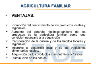 AGRICULTURA FAMILIAR

•   VENTAJAS:

   Promoción del conocimiento de los productos locales y
    regionales,
   Aumento del controle higiénico-sanitario de los
    productos de la agricultura familiar como una
    condición necesaria à la adquisición
   Recuperación de la cultura y de los hábitos locales y
    regionales;
   Incentivo al desarrollo local y de las tradiciones
    alimentarias locales;
   Adquisición de los productos mas nutritivos y frescos
   Disminución de los costos
 