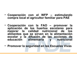 School Feeding and
        Humanitarian Actions
• Cooperación con el WFP – estimulando
  compra local el agricultor familiar para PAE

• Cooperación con la FAO – promover la
  aplicación de los huertos escolares para
  mejorar la calidad nutricional de los
  alimentos que se sirven en la alimentación
  escolar y la difusión de las acciones de
  educación    alimentaria   y     nutricional

• Promover la seguridad en las Escuelas Vivas
 