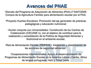 Avances del PNAE
•Decreto del Programa de Adquisición de Alimentos (PAA) nº 6447/2008:
 Compra de la Agricultura Familiar para alimentación escolar por el PAA;

•Proyecto Huertas Escolares: Promoción del eje generador de prácticas
                pedagógicas y educación nutricional;

  •Acción conjunta con Universidades: Constitución de los Centros de
     Colaboración (CECANE´s), con el objetivo de contribuir para la
   realización y consolidación de la Política de Seguridad Alimentar y
                   Nutricional en el ambiente escolar;

•Red de Alimentación Escolar (REBRAE): Integración y diseminación de
                las acciones de seguridad alimentar;

    •Cooperaciones Internacionales: Apoyo al desenvolvimiento de
Programas de Alimentación Escolar en la América Latina y Caribe, África
             de lengua portuguesa, Haití y Timor Leste.
 