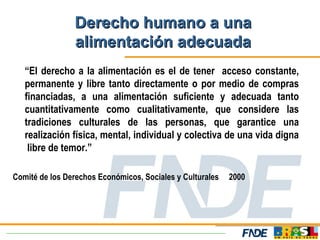 Derecho humano a una
                alimentación adecuada
   “El derecho a la alimentación es el de tener acceso constante,
   permanente y libre tanto directamente o por medio de compras
   financiadas, a una alimentación suficiente y adecuada tanto
   cuantitativamente como cualitativamente, que considere las
   tradiciones culturales de las personas, que garantice una
   realización física, mental, individual y colectiva de una vida digna
    libre de temor.”

Comité de los Derechos Económicos, Sociales y Culturales   2000
 