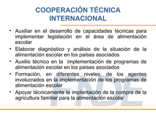 COOPERACIÓN TÉCNICA
             INTERNACIONAL
• Auxiliar en el desarrollo de capacidades técnicas para
  implementar legislación en el área de alimentación
  escolar
• Elaborar diagnóstico y análisis de la situación de la
  alimentación escolar en los países asociados
• Auxilio técnico en la implementación de programas de
  alimentación escolar en los países asociados
• Formación, en diferentes niveles, de los agentes
  involucrados en la implementación de los programas de
  alimentación escolar
• Apoyar técnicamente la implantación de la compra de la
  agricultura familiar para la alimentación escolar
 