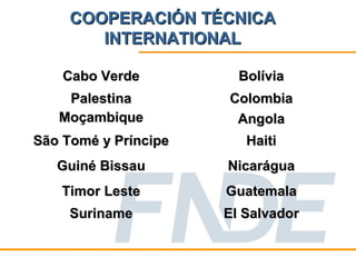 COOPERACIÓN TÉCNICA
        INTERNATIONAL

    Cabo Verde          Bolívia
    Palestina         Colombia
   Moçambique          Angola
São Tomé y Príncipe      Haiti
   Guiné Bissau       Nicarágua
   Timor Leste        Guatemala
     Suriname         El Salvador
 