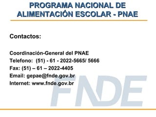 PROGRAMA NACIONAL DE
  ALIMENTACIÓN ESCOLAR - PNAE

Contactos:

Coordinación-General del PNAE
Telefono: (51) - 61 - 2022-5665/ 5666
Fax: (51) – 61 – 2022-4405
Email: gepae@fnde.gov.br
Internet: www.fnde.gov.br
 