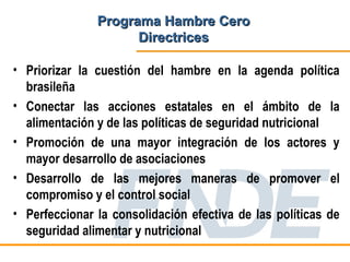 Programa Hambre Cero
                     Directrices

• Priorizar la cuestión del hambre en la agenda política
  brasileña
• Conectar las acciones estatales en el ámbito de la
  alimentación y de las políticas de seguridad nutricional
• Promoción de una mayor integración de los actores y
  mayor desarrollo de asociaciones
• Desarrollo de las mejores maneras de promover el
  compromiso y el control social
• Perfeccionar la consolidación efectiva de las políticas de
  seguridad alimentar y nutricional
 