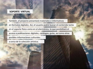 SOPORTE VIRTUAL


También, el proyecto presentará materiales e informativos
en formatos digitales. Así, el usuario podrá buscar el contenido tanto
en el soporte físico como en el electrónico, lo que posibilitará el
acceso a publicaciones digitales, catálogos, guías, así como otras
posibles informaciones culturales
a cerca de la colección artística.
 