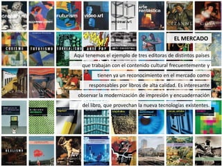 EL MERCADO

Aquí tenemos el ejemplo de tres editoras de distintos países
   que trabajan con el contenido cultural frecuentemente y
          tienen ya un reconocimiento en el mercado como
      responsables por libros de alta calidad. Es interesante
 observar la modernización de impresión y encuadernación
   del libro, que provechan la nueva tecnologías existentes.
 
