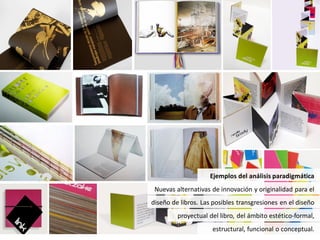 Ejemplos del análisis paradigmática
 Nuevas alternativas de innovación y originalidad para el
diseño de libros. Las posibles transgresiones en el diseño
         proyectual del libro, del ámbito estético-formal,
                     estructural, funcional o conceptual.
 