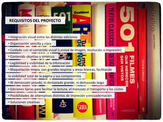 REQUISITOS DEL PROYECTO


• Integración visual entre las distintas ediciones
• Organización sencilla y clara
• Cuidado con el contenido visual (calidad de imagen, resolución e impresión)
• Contenido objetivo y sintético
• Legibilidad y visibilidad de la información
• Maquetación limpia, con grandes respiros y áreas blancas, facilitando
la visibilidad total de la página y sus componentes
• Ni demasiado pesado, ni demasiado grande, ni demasiado largo
• Ediciones lijeras para facilitar la lectura, el manuseo el transporto y los costes
• Posibilidades de alternativas distintas de impresión y encuadernación
• Soluciones creativas
 