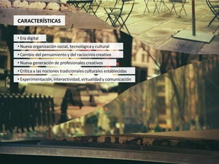 CARACTERÍSTICAS

• Era digital
• Nueva organización social, tecnológica y cultural
• Cambio del pensamiento y del raciocinio creativo
• Nueva generación de profesionales creativos
• Crítica a las nociones tradicionales culturales establecidas
• Experimentación, interactividad, virtualidad y comunicación
 
