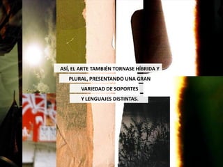 ASÍ, EL ARTE TAMBIÉN TORNASE HÍBRIDA Y
   PLURAL, PRESENTANDO UNA GRAN
        VARIEDAD DE SOPORTES
        Y LENGUAJES DISTINTAS.
 
