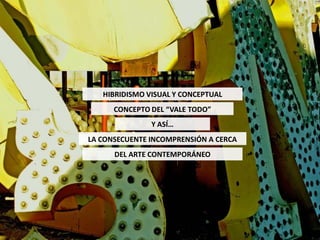 HIBRIDISMO VISUAL Y CONCEPTUAL
      CONCEPTO DEL “VALE TODO”
               Y ASÍ…
LA CONSECUENTE INCOMPRENSIÓN A CERCA
      DEL ARTE CONTEMPORÁNEO
 