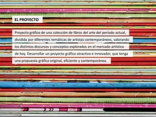 EL PROYECTO

Proyecto gráfico de una colección de libros del arte del período actual,
dividida por diferentes temáticas de artistas contemporáneos, valorando
los distintos discursos y conceptos explorados en el mercado artístico
de hoy. Desarrollar un proyecto gráfico atractivo e innovador, que tenga
una propuesta gráfica original, eficiente y contemporánea.
 